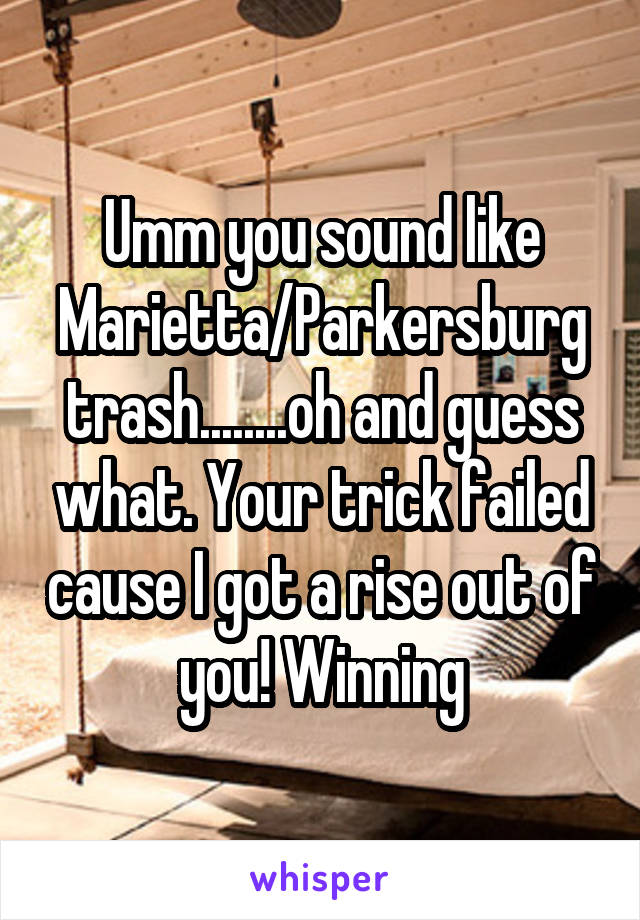 Umm you sound like Marietta/Parkersburg trash........oh and guess what. Your trick failed cause I got a rise out of you! Winning