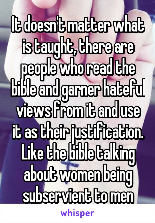 It doesn't matter what is taught, there are people who read the bible and garner hateful views from it and use it as their justification. Like the bible talking about women being subservient to men