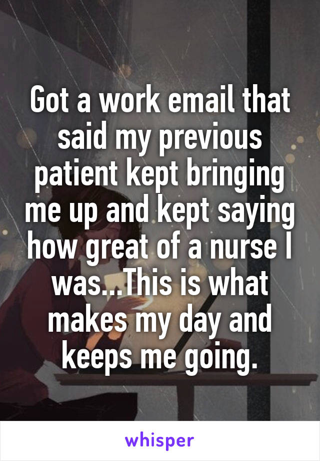 Got a work email that said my previous patient kept bringing me up and kept saying how great of a nurse I was...This is what makes my day and keeps me going.