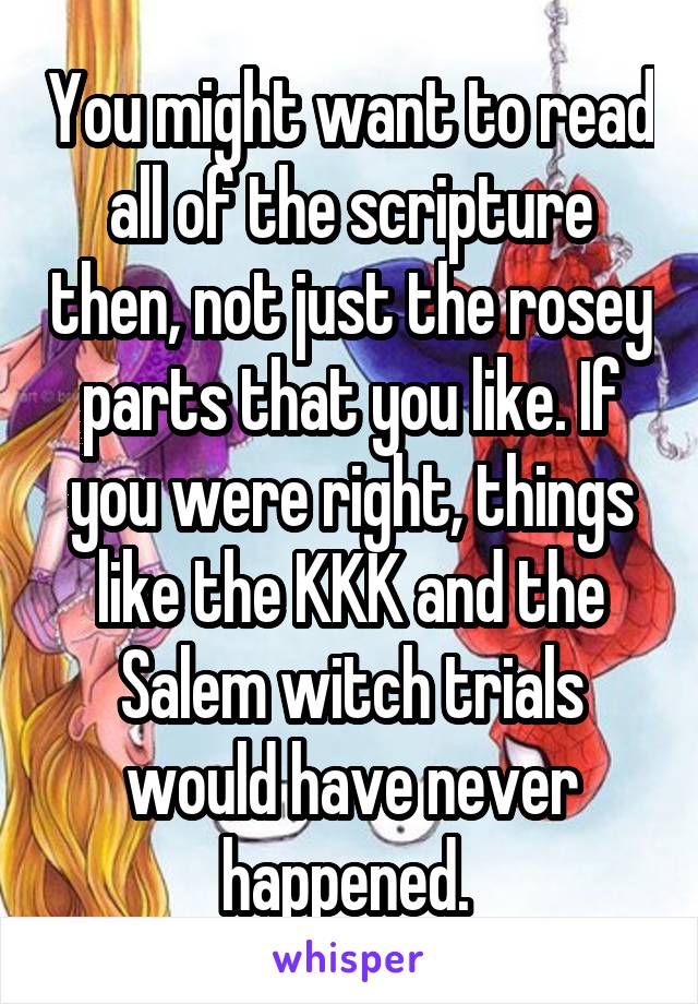 You might want to read all of the scripture then, not just the rosey parts that you like. If you were right, things like the KKK and the Salem witch trials would have never happened. 