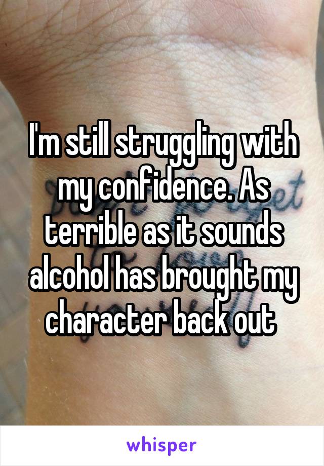 I'm still struggling with my confidence. As terrible as it sounds alcohol has brought my character back out 