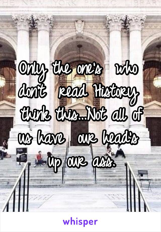 Only the one's  who  don't  read History  think this...Not all of us have  our head's  up our ass.