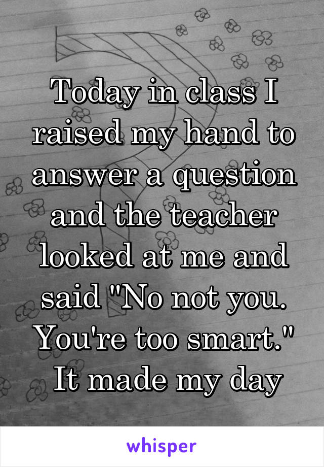 Today in class I raised my hand to answer a question and the teacher looked at me and said "No not you. You're too smart."
 It made my day
