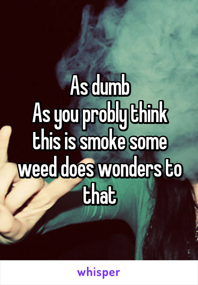 As dumb
As you probly think this is smoke some weed does wonders to that