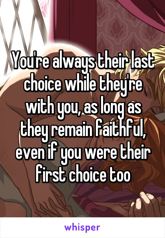 You're always their last choice while they're with you, as long as they remain faithful, even if you were their first choice too