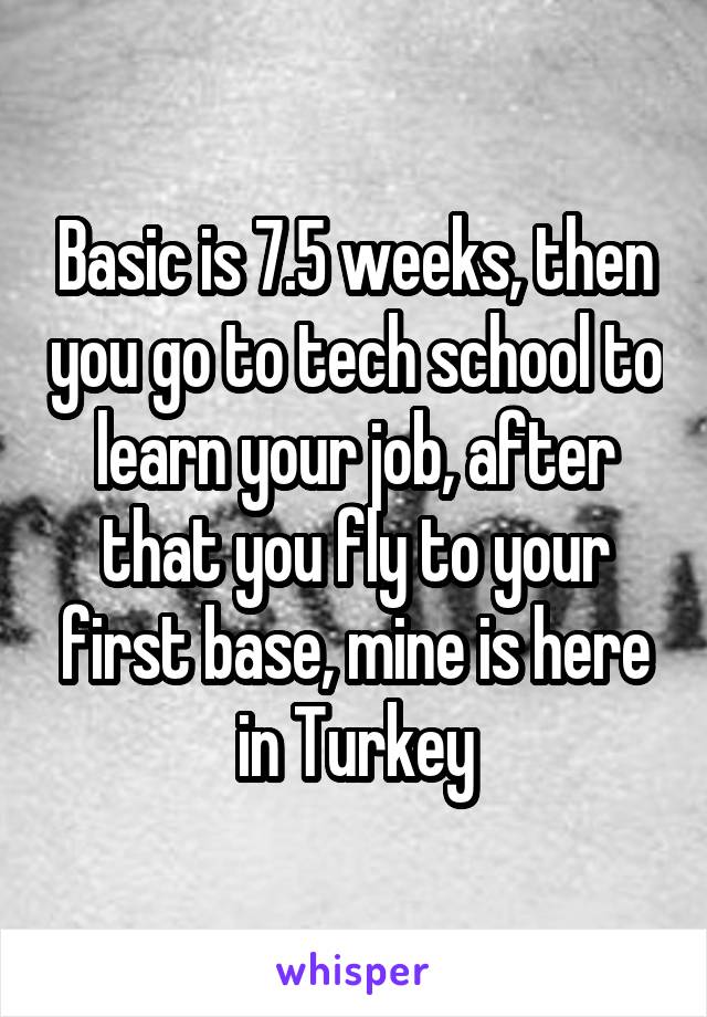 Basic is 7.5 weeks, then you go to tech school to learn your job, after that you fly to your first base, mine is here in Turkey