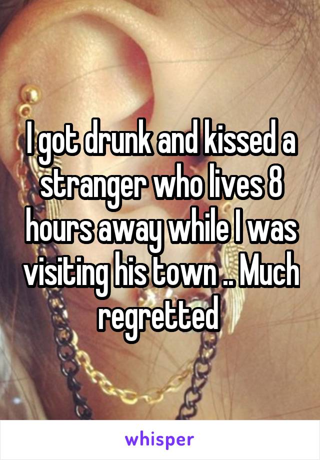 I got drunk and kissed a stranger who lives 8 hours away while I was visiting his town .. Much regretted 