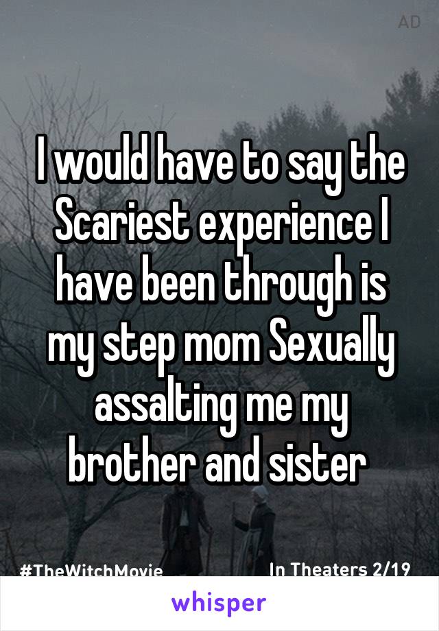I would have to say the Scariest experience I have been through is my step mom Sexually assalting me my brother and sister 