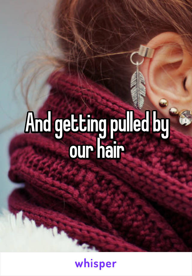 And getting pulled by our hair