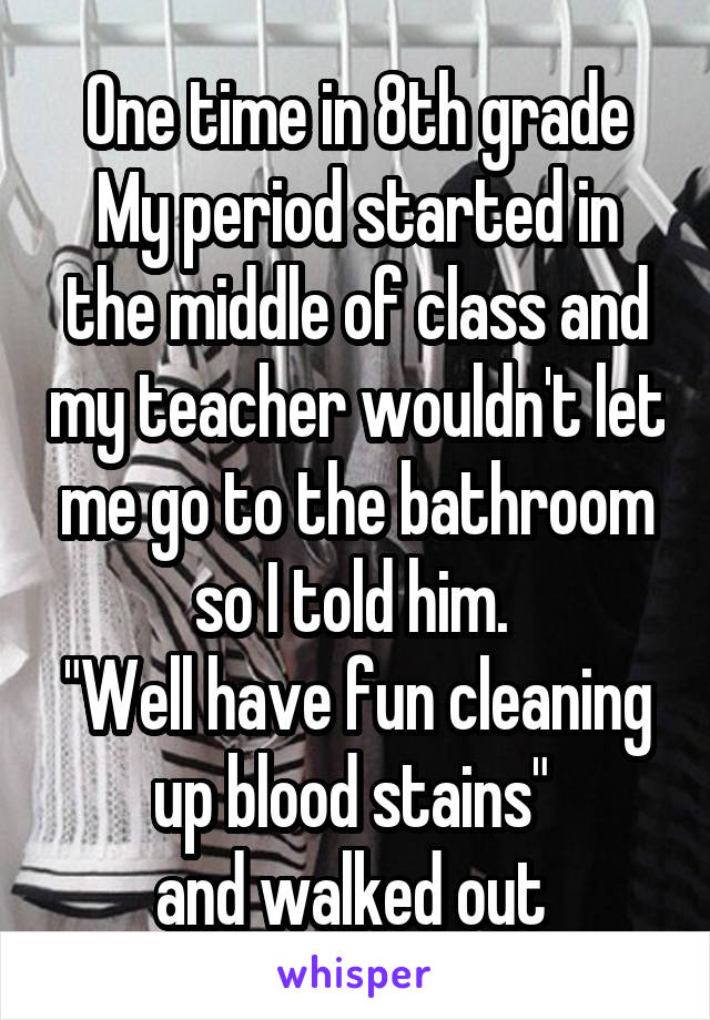 One time in 8th grade My period started in the middle of class and my teacher wouldn't let me go to the bathroom so I told him. 
"Well have fun cleaning up blood stains" 
and walked out 