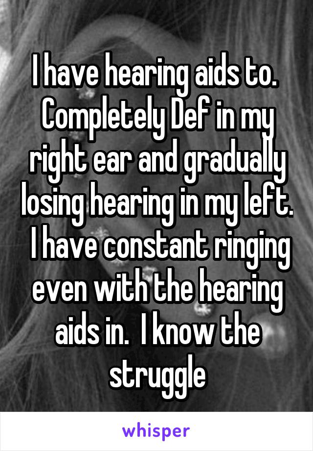 I have hearing aids to.  Completely Def in my right ear and gradually losing hearing in my left.  I have constant ringing even with the hearing aids in.  I know the struggle