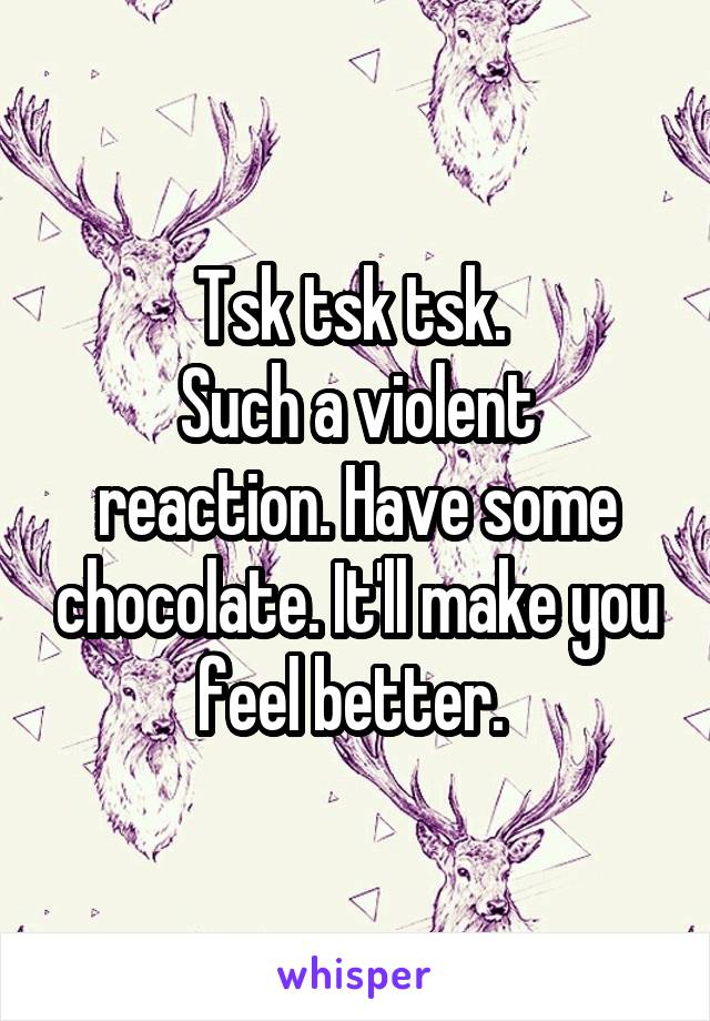 Tsk tsk tsk. 
Such a violent reaction. Have some chocolate. It'll make you feel better. 