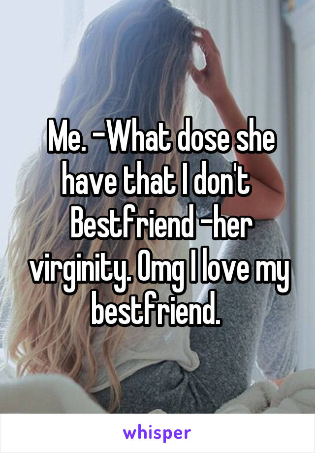  Me. -What dose she have that I don't 
 Bestfriend -her virginity. Omg I love my bestfriend. 