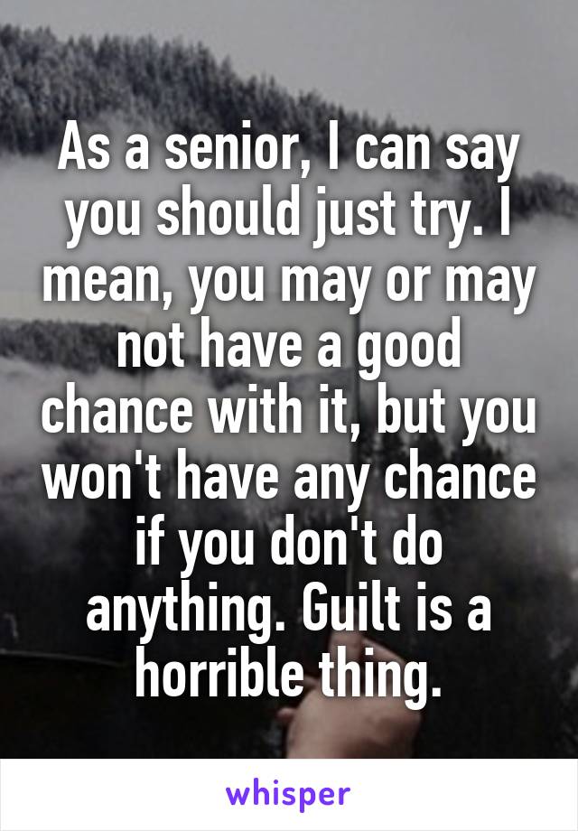 As a senior, I can say you should just try. I mean, you may or may not have a good chance with it, but you won't have any chance if you don't do anything. Guilt is a horrible thing.