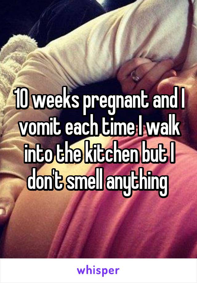 10 weeks pregnant and I vomit each time I walk into the kitchen but I don't smell anything 