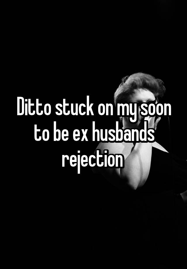 Ditto Stuck On My Soon To Be Ex Husbands Rejection 4395