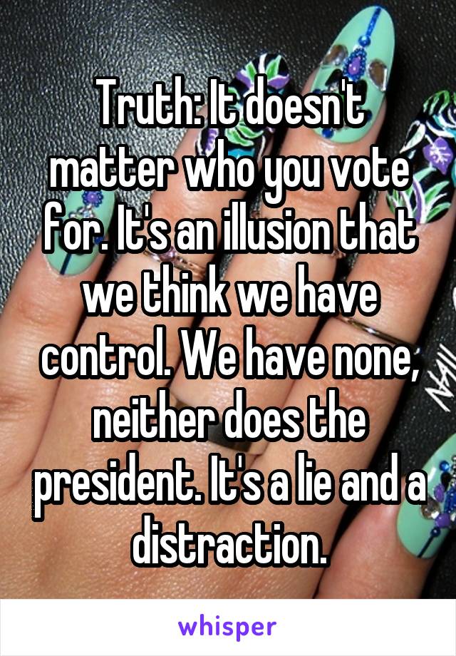 Truth: It doesn't matter who you vote for. It's an illusion that we think we have control. We have none, neither does the president. It's a lie and a distraction.