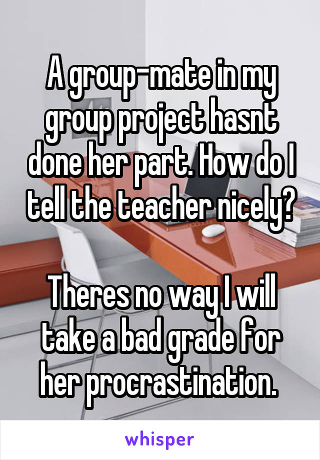 A group-mate in my group project hasnt done her part. How do I tell the teacher nicely?

Theres no way I will take a bad grade for her procrastination. 