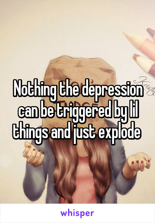 Nothing the depression can be triggered by lil things and just explode 