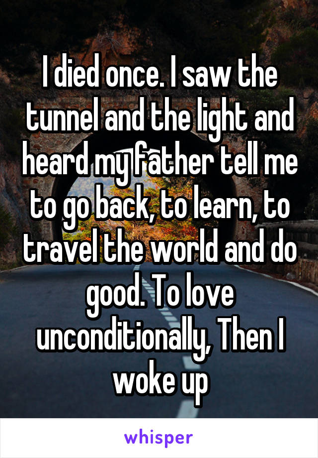 I died once. I saw the tunnel and the light and heard my father tell me to go back, to learn, to travel the world and do good. To love unconditionally, Then I woke up