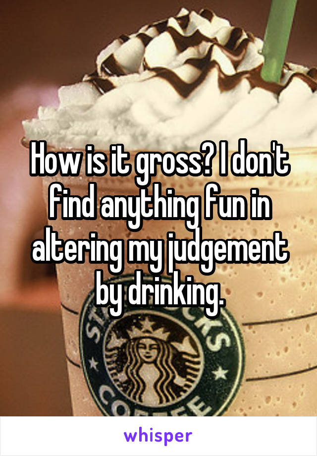 How is it gross? I don't find anything fun in altering my judgement by drinking.