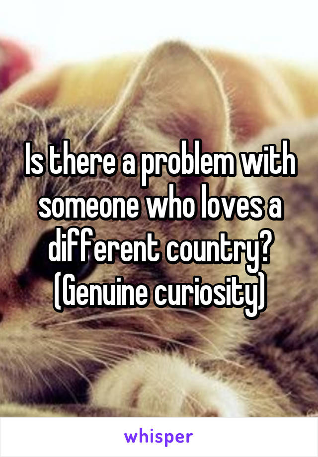 Is there a problem with someone who loves a different country? (Genuine curiosity)