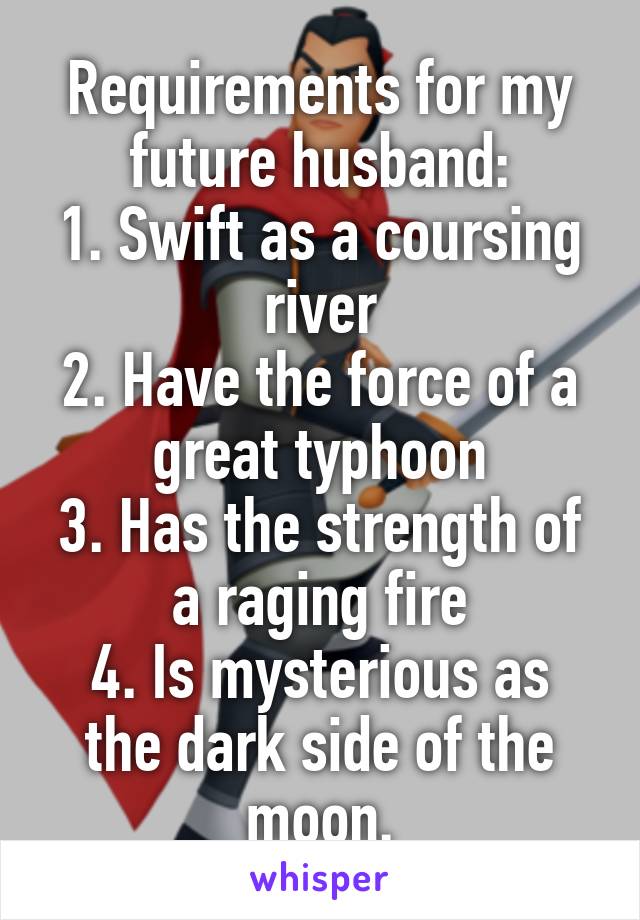 Requirements for my future husband:
1. Swift as a coursing river
2. Have the force of a great typhoon
3. Has the strength of a raging fire
4. Is mysterious as the dark side of the moon.