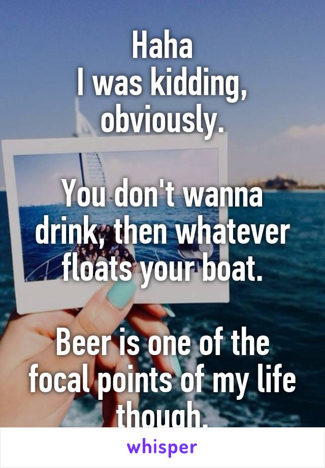 Haha
I was kidding, obviously.

You don't wanna drink, then whatever floats your boat.

Beer is one of the focal points of my life though.