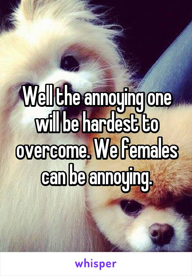 Well the annoying one will be hardest to overcome. We females can be annoying.