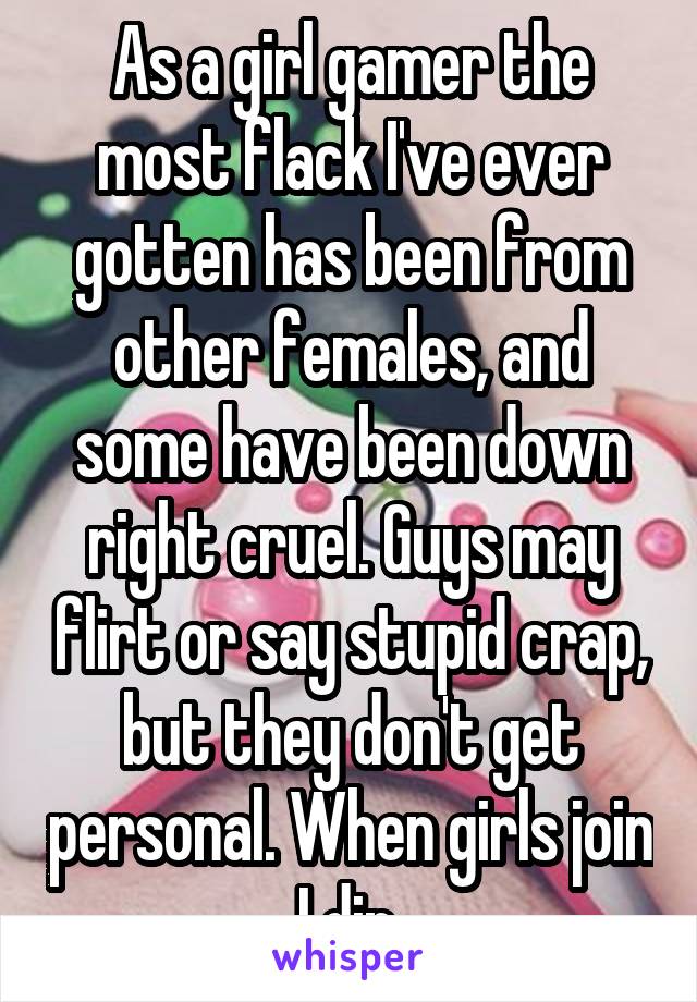 As a girl gamer the most flack I've ever gotten has been from other females, and some have been down right cruel. Guys may flirt or say stupid crap, but they don't get personal. When girls join I dip.