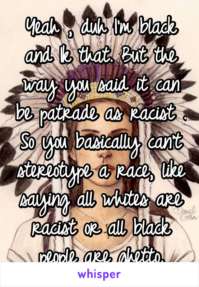 Yeah , duh I'm black and Ik that. But the way you said it can be patrade as racist . So you basically can't stereotype a race, like saying all whites are racist or all black people are ghetto.