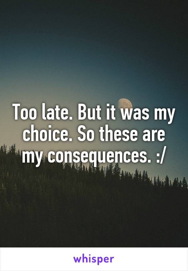 Too late. But it was my choice. So these are my consequences. :/