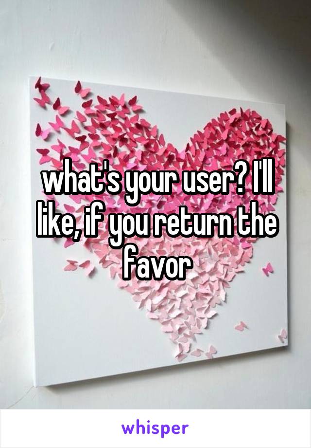 what's your user? I'll like, if you return the favor