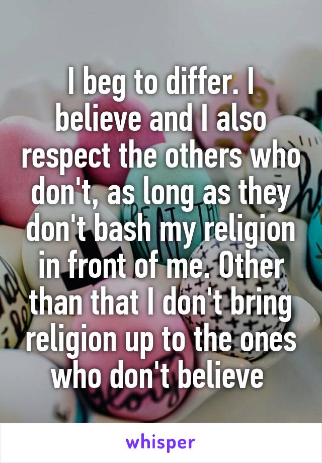 I beg to differ. I believe and I also respect the others who don't, as long as they don't bash my religion in front of me. Other than that I don't bring religion up to the ones who don't believe 