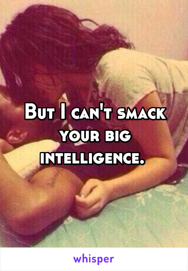 But I can't smack your big intelligence. 