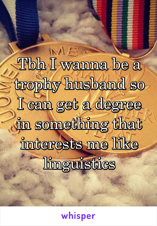 Tbh I wanna be a trophy husband so I can get a degree in something that interests me like linguistics