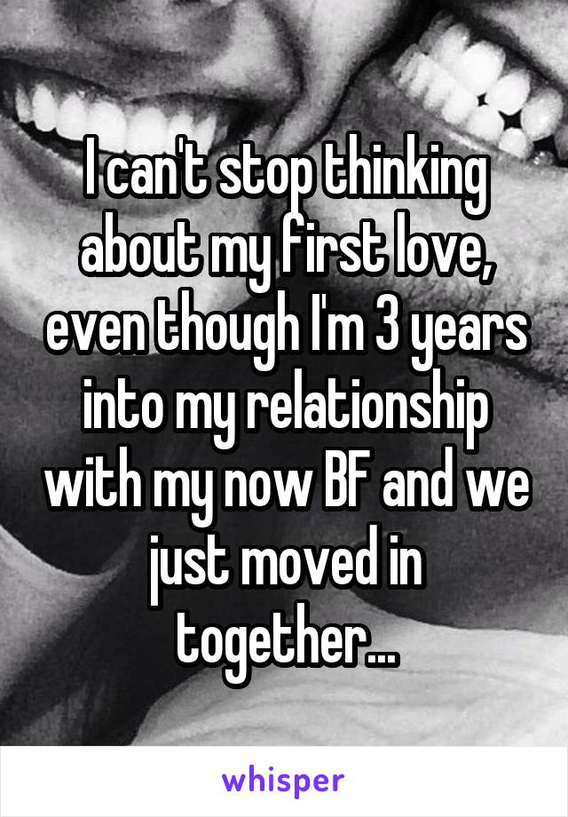 I can't stop thinking about my first love, even though I'm 3 years into my relationship with my now BF and we just moved in together...
