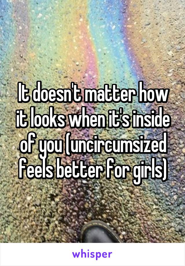 It doesn't matter how it looks when it's inside of you (uncircumsized feels better for girls)