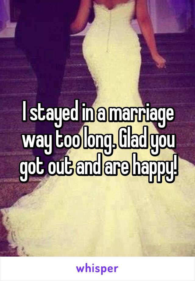 I stayed in a marriage way too long. Glad you got out and are happy!