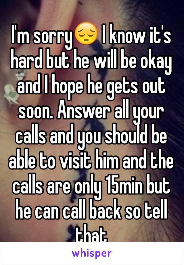 I'm sorry😔 I know it's hard but he will be okay and I hope he gets out soon. Answer all your calls and you should be able to visit him and the calls are only 15min but he can call back so tell that 