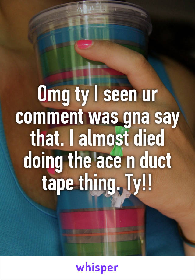Omg ty I seen ur comment was gna say that. I almost died doing the ace n duct tape thing. Ty!!