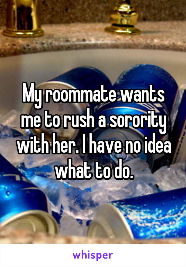 My roommate wants me to rush a sorority with her. I have no idea what to do.