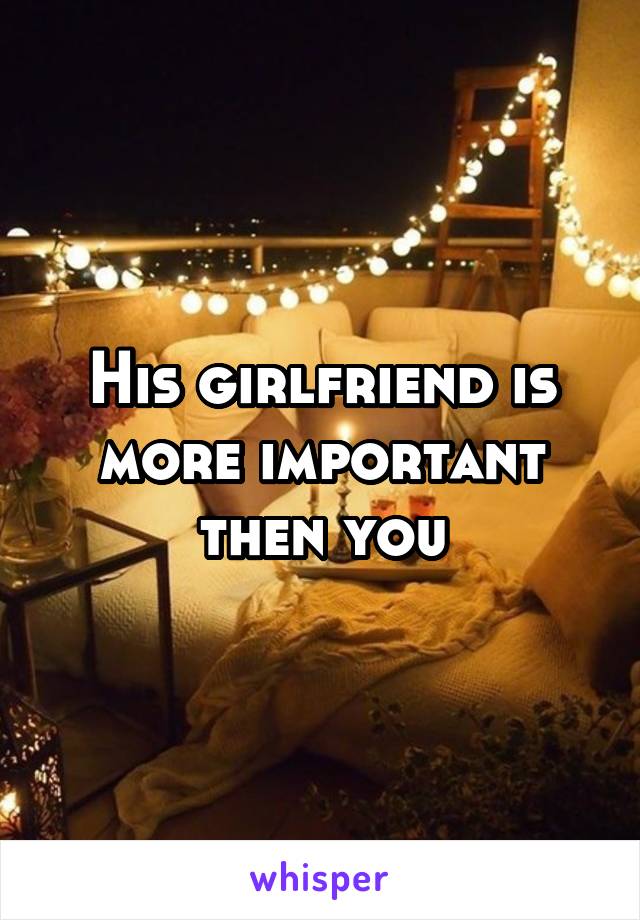 His girlfriend is more important then you