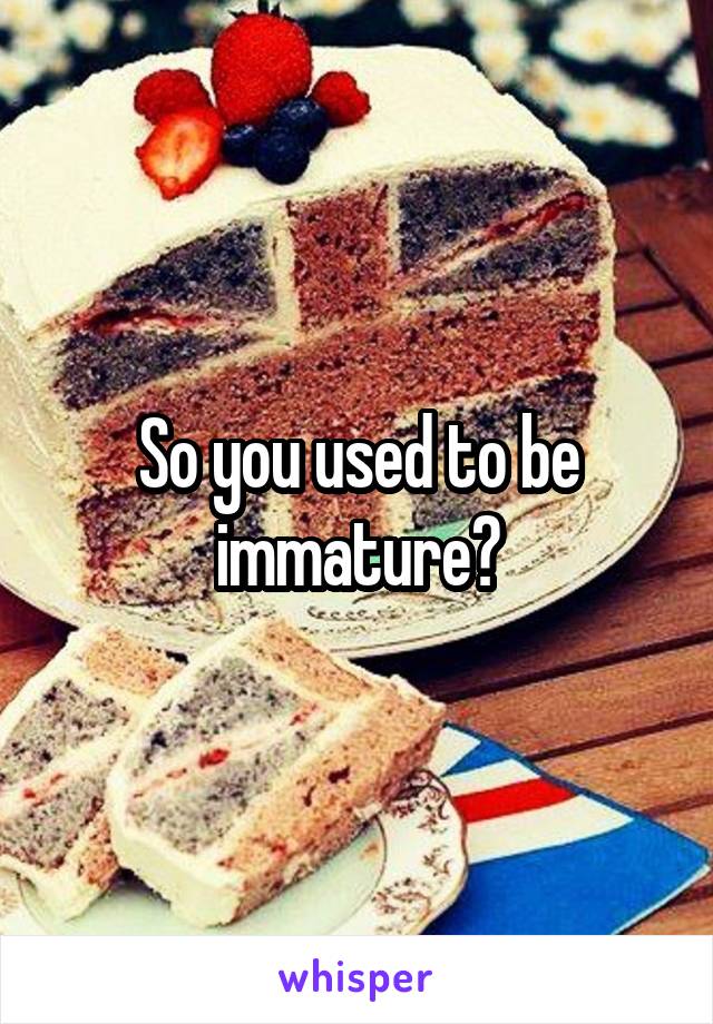 So you used to be immature?