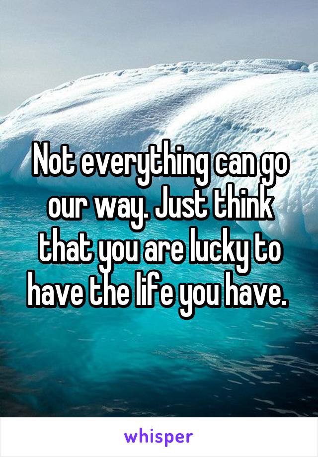 Not everything can go our way. Just think that you are lucky to have the life you have. 