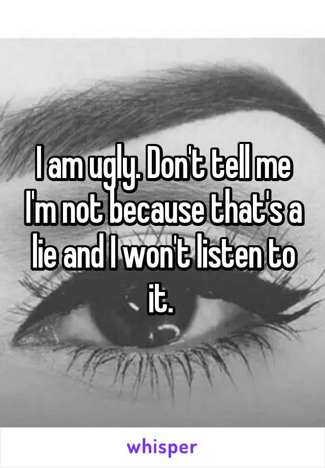 I am ugly. Don't tell me I'm not because that's a lie and I won't listen to it. 