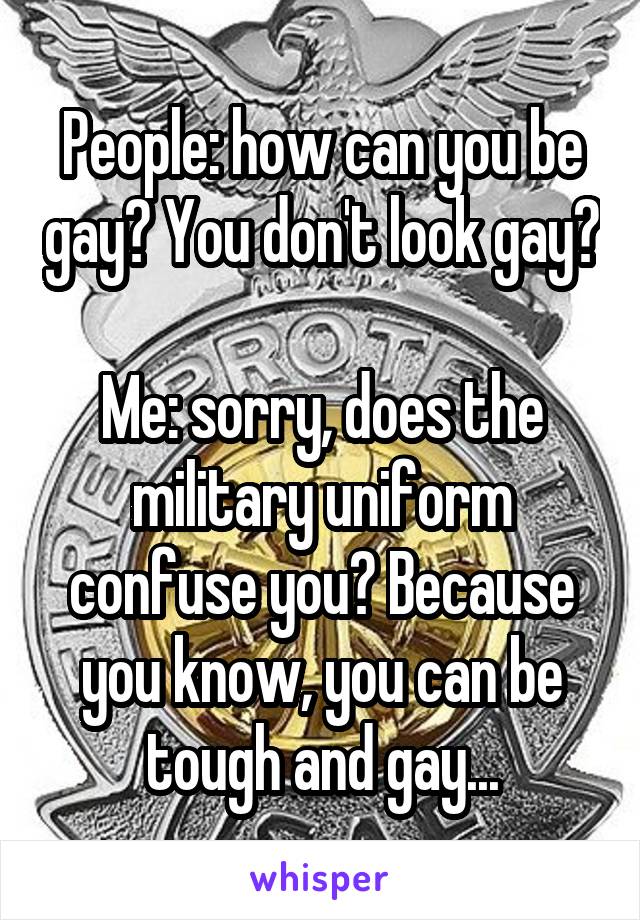 People: how can you be gay? You don't look gay? 
Me: sorry, does the military uniform confuse you? Because you know, you can be tough and gay...