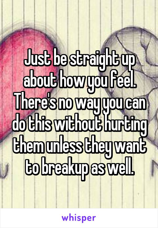 Just be straight up about how you feel. There's no way you can do this without hurting them unless they want to breakup as well.