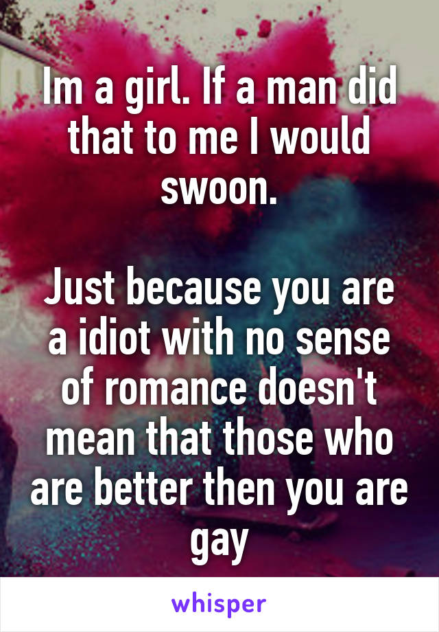 Im a girl. If a man did that to me I would swoon.

Just because you are a idiot with no sense of romance doesn't mean that those who are better then you are gay