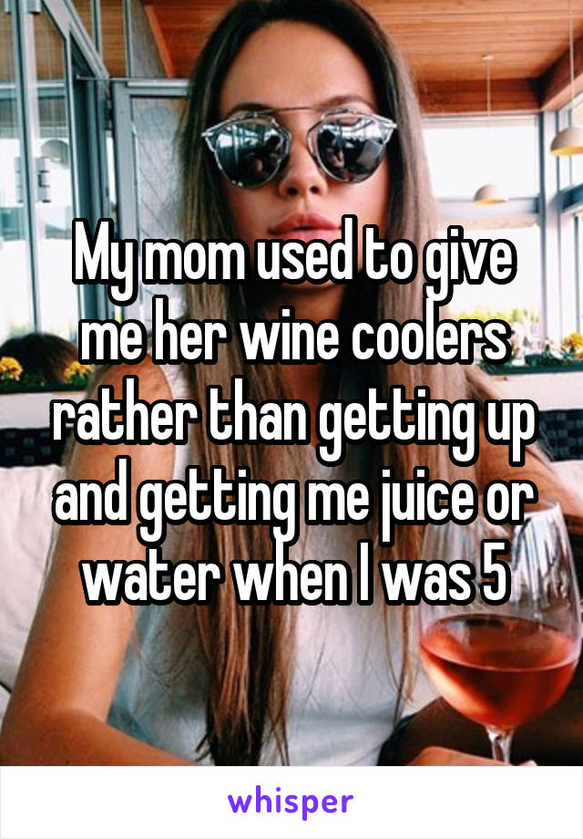 My mom used to give me her wine coolers rather than getting up and getting me juice or water when I was 5